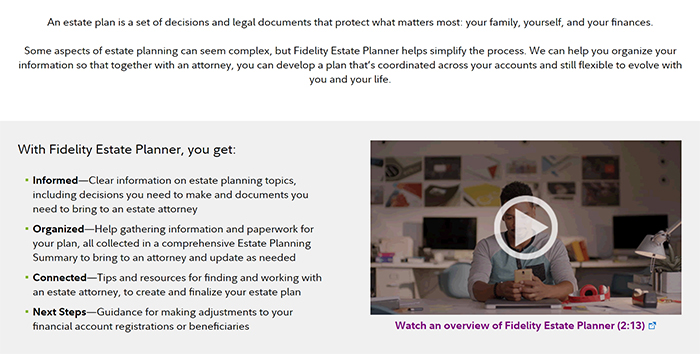 Screenshot of Fidelity Estate Planner webpage contains mostly text next to a still from an overview video (not linked in this image). The text reads as follows: “An estate plan is a set of decisions and legal documents that protect what matters most: your family, yourself, and your finances. Some aspects of estate planning can seem complex, but Fidelity Estate Planner helps simplify the process. We can help you organize your information so that together with an attorney, you can develop a plan that’s coordinated across your accounts and still flexible to evolve with you and your life. With Fidelity Estate Planner, you get: Informed—Clear information on estate planning topics, including decisions you need to make and documents you need to bring to an estate attorney Organized—Help gathering information and paperwork for your plan, all collected in a comprehensive Estate Planning Summary to bring to an attorney and update as needed Connected—Tips and resources for finding and working with an estate attorney, to create and finalize your estate plan Next Steps—Guidance for making adjustments to your financial account registrations or beneficiaries.” End quotation of text contained within this screenshot.
